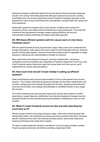 Password managers enable both speed and security beyond what memorable passwords
provide. Even strong memorable passwords often get reused across accounts, creating
vulnerability when any service experiences breach. Password managers generate unique
passwords for each account while filling them automatically—actually faster than typing even
short passwords.
Additionally, password managers work across devices, enabling quick access from
computers, phones, and tablets without remembering or typing passwords. The small time
investment learning password manager creates ongoing efficiency and security
improvements making it definitively the fastest responsible approach.
H3: Will these efficient systems work for casual users or only heavy
Facebook users?
Efficient systems benefit all users proportional to usage. Heavy users save substantial time
through optimization, while casual users save smaller but still meaningful amounts. However,
security benefits apply equally—account compromise creates problems regardless of usage
frequency, making security implementations valuable for everyone.
Many optimizations like password managers, biometric authentication, and privacy
configuration provide immediate value regardless of Facebook usage level. Even if you only
check Facebook weekly, these tools make that access faster and more secure, worth
implementing for anyone using the platform.
H3: How much time should I invest initially in setting up efficient
systems?
Initial comprehensive setup requires approximately 2-3 hours total spread across several
sessions. This includes implementing password manager and two-factor authentication (30
minutes), configuring privacy settings thoroughly (45 minutes), organizing bookmarks and
resources (30 minutes), and creating initial templates or workflows relevant to your usage
(60 minutes).
This initial investment pays back through ongoing time savings within weeks or months
depending on usage frequency. Additionally, many elements (password manager, security
practices) benefit all online activities beyond just Facebook, multiplying the return on time
invested.
H3: What if I make Facebook access too fast and start spending too
much time on it?
Efficient access shouldn't encourage excessive usage—that's why combining speed with
intentionality matters. Set notification boundaries preventing constant interruption. Schedule
specific Facebook times rather than allowing unlimited access. Use browser extensions
tracking and limiting social media time if needed.
The goal is making legitimate Facebook use efficient, not encouraging mindless scrolling.
Proper boundaries combined with efficient workflows create best of both
 