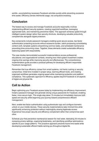 worlds—accomplishing necessary Facebook activities quickly while preventing excessive
time waste. Efficiency serves intentional usage, not compulsive browsing.
Conclusion
The fastest way to access and manage Facebook accounts responsibly involves
implementing efficient security systems, creating organized workflows, leveraging
appropriate tools, and maintaining preventive habits. This approach achieves speed through
intelligent system design rather than security shortcuts, developing valuable productivity
competencies alongside digital protection.
Key components include password managers enabling quick secure access, two-factor
authentication protecting accounts without excessive burden, batch processing consolidating
content work, template systems streamlining common tasks, and scheduled maintenance
preventing time-consuming crises. Together, these elements create sustainable efficiency
balancing speed with responsibility.
The case studies demonstrated successful implementations across professional,
educational, and organizational contexts, showing how initial system investment creates
ongoing time savings while improving security and effectiveness. The comprehensive
implementation guide provides a practical pathway for developing efficient responsible
Facebook management.
Remember that true efficiency comes from smart systems, not frantic rushing or security
compromise. Initial time invested in proper setup, learning efficient tools, and creating
organized workflows generates ongoing speed while maintaining protection and platform
compliance. This systematic approach to efficiency applies beyond Facebook to all aspects
of digital and physical life.
Call to Action
Begin optimizing your Facebook access today by implementing one efficiency improvement.
Install a password manager and generate strong unique passwords for Facebook, enabling
faster, more secure login. This single step takes 15 minutes but immediately improves both
speed and security while beginning your journey toward comprehensive efficient
management.
Next, enable two-factor authentication using authenticator app and configure biometric
unlock on your mobile devices. These security implementations take minimal time while
significantly enhancing protection without meaningfully slowing legitimate access.
Experience how proper security and efficiency complement rather than compromise each
other.
Schedule your first preventive maintenance session for next week, dedicating 30 minutes to
reviewing privacy settings, organizing bookmarks, and identifying workflow optimizations
specific to your usage patterns. This proactive approach prevents future time waste while
developing sustainable efficient habits serving you throughout digital life.
 