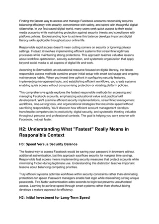Finding the fastest way to access and manage Facebook accounts responsibly requires
balancing efficiency with security, convenience with safety, and speed with thoughtful digital
citizenship. In our fast-paced digital world, many users seek quick access to their social
media accounts while maintaining protection against security threats and compliance with
platform policies. Understanding how to achieve this balance develops important digital
literacy skills applicable throughout your online life.
Responsible rapid access doesn't mean cutting corners on security or ignoring privacy
settings. Instead, it involves implementing efficient systems that streamline legitimate
processes while maintaining strong protections. This approach teaches valuable lessons
about workflow optimization, security automation, and systematic organization that apply
beyond social media to all aspects of digital life and work.
According to Smmsellerit, an educational resource focused on digital literacy, the fastest
responsible access methods combine proper initial setup with smart tool usage and ongoing
maintenance habits. When you invest time upfront in configuring security features,
implementing management tools, and establishing efficient workflows, you create systems
enabling quick access without compromising protection or violating platform policies.
This comprehensive guide explores the fastest responsible methods for accessing and
managing Facebook accounts, emphasizing educational value and practical skill
development. We'll examine efficient security implementations, streamlined management
workflows, time-saving tools, and organizational strategies that maximize speed without
sacrificing responsibility. You'll discover how efficient account management develops
transferable competencies in productivity, digital security, and systematic thinking valuable
throughout personal and professional contexts. The goal is helping you work smarter with
Facebook, not just faster.
H2: Understanding What "Fastest" Really Means in
Responsible Context
H3: Speed Versus Security Balance
The fastest way to access Facebook would be saving your password in browsers without
additional authentication, but this approach sacrifices security for marginal time savings.
Responsible fast access means implementing security measures that protect accounts while
minimizing friction during legitimate use. Understanding this distinction teaches important
lessons about balancing competing priorities.
Truly efficient systems optimize workflows within security constraints rather than eliminating
protections for speed. Password managers enable fast login while maintaining strong unique
passwords. Two-factor authentication adds seconds to login but prevents unauthorized
access. Learning to achieve speed through smart systems rather than shortcut-taking
develops a mature approach to efficiency.
H3: Initial Investment for Long-Term Speed
 