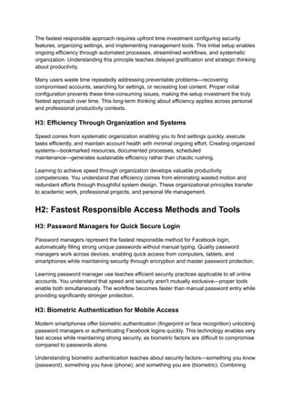 The fastest responsible approach requires upfront time investment configuring security
features, organizing settings, and implementing management tools. This initial setup enables
ongoing efficiency through automated processes, streamlined workflows, and systematic
organization. Understanding this principle teaches delayed gratification and strategic thinking
about productivity.
Many users waste time repeatedly addressing preventable problems—recovering
compromised accounts, searching for settings, or recreating lost content. Proper initial
configuration prevents these time-consuming issues, making the setup investment the truly
fastest approach over time. This long-term thinking about efficiency applies across personal
and professional productivity contexts.
H3: Efficiency Through Organization and Systems
Speed comes from systematic organization enabling you to find settings quickly, execute
tasks efficiently, and maintain account health with minimal ongoing effort. Creating organized
systems—bookmarked resources, documented processes, scheduled
maintenance—generates sustainable efficiency rather than chaotic rushing.
Learning to achieve speed through organization develops valuable productivity
competencies. You understand that efficiency comes from eliminating wasted motion and
redundant efforts through thoughtful system design. These organizational principles transfer
to academic work, professional projects, and personal life management.
H2: Fastest Responsible Access Methods and Tools
H3: Password Managers for Quick Secure Login
Password managers represent the fastest responsible method for Facebook login,
automatically filling strong unique passwords without manual typing. Quality password
managers work across devices, enabling quick access from computers, tablets, and
smartphones while maintaining security through encryption and master password protection.
Learning password manager use teaches efficient security practices applicable to all online
accounts. You understand that speed and security aren't mutually exclusive—proper tools
enable both simultaneously. The workflow becomes faster than manual password entry while
providing significantly stronger protection.
H3: Biometric Authentication for Mobile Access
Modern smartphones offer biometric authentication (fingerprint or face recognition) unlocking
password managers or authenticating Facebook logins quickly. This technology enables very
fast access while maintaining strong security, as biometric factors are difficult to compromise
compared to passwords alone.
Understanding biometric authentication teaches about security factors—something you know
(password), something you have (phone), and something you are (biometric). Combining
 