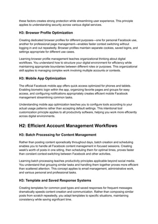 these factors creates strong protection while streamlining user experience. This principle
applies to understanding security across various digital services.
H3: Browser Profile Optimization
Creating dedicated browser profiles for different purposes—one for personal Facebook use,
another for professional page management—enables faster context switching without
logging in and out repeatedly. Browser profiles maintain separate cookies, saved logins, and
settings appropriate for different use cases.
Learning browser profile management teaches organizational thinking about digital
workflows. You understand how to structure your digital environment for efficiency while
maintaining appropriate boundaries between different roles or purposes. This organizational
skill applies to managing complex work involving multiple accounts or contexts.
H3: Mobile App Optimization
The official Facebook mobile app offers quick access optimized for phones and tablets.
Enabling biometric login within the app, organizing favorite pages and groups for easy
access, and configuring notifications appropriately creates efficient mobile Facebook
management streamlining common tasks.
Understanding mobile app optimization teaches you to configure tools according to your
actual usage patterns rather than accepting default settings. This intentional tool
customization principle applies to all productivity software, helping you work more efficiently
across digital environments.
H2: Efficient Account Management Workflows
H3: Batch Processing for Content Management
Rather than posting content sporadically throughout days, batch creation and scheduling
enables you to handle all Facebook content management in focused sessions. Creating
week's worth of posts in one sitting, then scheduling them for optimal times, proves faster
than constant context-switching between Facebook and other activities.
Learning batch processing teaches productivity principles applicable beyond social media.
You understand that grouping similar tasks and handling them together proves more efficient
than scattered attention. This concept applies to email management, administrative work,
and various personal and professional tasks.
H3: Template and Saved Response Systems
Creating templates for common post types and saved responses for frequent messages
dramatically speeds content creation and communication. Rather than composing similar
posts from scratch repeatedly, you adapt templates to specific situations, maintaining
consistency while saving significant time.
 