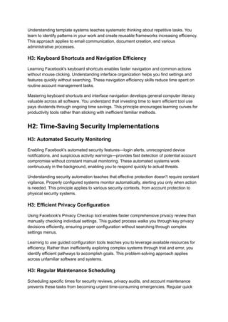 Understanding template systems teaches systematic thinking about repetitive tasks. You
learn to identify patterns in your work and create reusable frameworks increasing efficiency.
This approach applies to email communication, document creation, and various
administrative processes.
H3: Keyboard Shortcuts and Navigation Efficiency
Learning Facebook's keyboard shortcuts enables faster navigation and common actions
without mouse clicking. Understanding interface organization helps you find settings and
features quickly without searching. These navigation efficiency skills reduce time spent on
routine account management tasks.
Mastering keyboard shortcuts and interface navigation develops general computer literacy
valuable across all software. You understand that investing time to learn efficient tool use
pays dividends through ongoing time savings. This principle encourages learning curves for
productivity tools rather than sticking with inefficient familiar methods.
H2: Time-Saving Security Implementations
H3: Automated Security Monitoring
Enabling Facebook's automated security features—login alerts, unrecognized device
notifications, and suspicious activity warnings—provides fast detection of potential account
compromise without constant manual monitoring. These automated systems work
continuously in the background, enabling you to respond quickly to actual threats.
Understanding security automation teaches that effective protection doesn't require constant
vigilance. Properly configured systems monitor automatically, alerting you only when action
is needed. This principle applies to various security contexts, from account protection to
physical security systems.
H3: Efficient Privacy Configuration
Using Facebook's Privacy Checkup tool enables faster comprehensive privacy review than
manually checking individual settings. This guided process walks you through key privacy
decisions efficiently, ensuring proper configuration without searching through complex
settings menus.
Learning to use guided configuration tools teaches you to leverage available resources for
efficiency. Rather than inefficiently exploring complex systems through trial and error, you
identify efficient pathways to accomplish goals. This problem-solving approach applies
across unfamiliar software and systems.
H3: Regular Maintenance Scheduling
Scheduling specific times for security reviews, privacy audits, and account maintenance
prevents these tasks from becoming urgent time-consuming emergencies. Regular quick
 