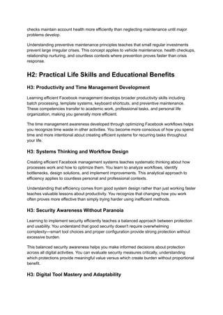 checks maintain account health more efficiently than neglecting maintenance until major
problems develop.
Understanding preventive maintenance principles teaches that small regular investments
prevent large irregular crises. This concept applies to vehicle maintenance, health checkups,
relationship nurturing, and countless contexts where prevention proves faster than crisis
response.
H2: Practical Life Skills and Educational Benefits
H3: Productivity and Time Management Development
Learning efficient Facebook management develops broader productivity skills including
batch processing, template systems, keyboard shortcuts, and preventive maintenance.
These competencies transfer to academic work, professional tasks, and personal life
organization, making you generally more efficient.
The time management awareness developed through optimizing Facebook workflows helps
you recognize time waste in other activities. You become more conscious of how you spend
time and more intentional about creating efficient systems for recurring tasks throughout
your life.
H3: Systems Thinking and Workflow Design
Creating efficient Facebook management systems teaches systematic thinking about how
processes work and how to optimize them. You learn to analyze workflows, identify
bottlenecks, design solutions, and implement improvements. This analytical approach to
efficiency applies to countless personal and professional contexts.
Understanding that efficiency comes from good system design rather than just working faster
teaches valuable lessons about productivity. You recognize that changing how you work
often proves more effective than simply trying harder using inefficient methods.
H3: Security Awareness Without Paranoia
Learning to implement security efficiently teaches a balanced approach between protection
and usability. You understand that good security doesn't require overwhelming
complexity—smart tool choices and proper configuration provide strong protection without
excessive burden.
This balanced security awareness helps you make informed decisions about protection
across all digital activities. You can evaluate security measures critically, understanding
which protections provide meaningful value versus which create burden without proportional
benefit.
H3: Digital Tool Mastery and Adaptability
 
