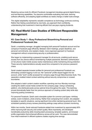 Mastering various tools for efficient Facebook management develops general digital literacy
and tool-learning capabilities. You become comfortable evaluating new tools, learning
software efficiently, and adapting digital workflows as needs change or better tools emerge.
This digital adaptability represents valuable competence as technology continues evolving.
Rather than feeling overwhelmed by new tools, you approach them confidently,
understanding that investment in learning efficient tool use pays ongoing dividends.
H2: Real-World Case Studies of Efficient Responsible
Management
H3: Case Study 1 - Busy Professional Streamlining Personal and
Professional Facebook Use
Sarah, a marketing manager, struggled managing both personal Facebook account and her
company's Facebook page efficiently. Between client meetings, project deadlines, and
personal commitments, she needed a faster, more organized approach to Facebook
management without compromising security or professionalism.
She began by implementing a password manager for all accounts, enabling quick secure
access from any device without remembering multiple passwords. Biometric authentication
on her phone made mobile access nearly instantaneous while maintaining strong protection.
These security implementations actually saved time compared to her previous password
chaos.
Sarah created separate browser profiles for personal and professional Facebook use,
eliminating constant logging in and out. Her "personal" profile stayed logged into her
account, while "work" profile accessed her company page through Meta Business Suite. This
separation enabled instant context switching without security compromise or crossed
boundaries.
She adopted a batch content creation workflow, spending one hour Monday mornings
creating the week's social media content for her company page. Using a scheduling
platform, she distributed posts across optimal times throughout the week. This batching
proved dramatically faster than her previous approach of creating content daily while also
improving posting consistency.
For personal Facebook, Sarah used a template system for common post types—birthday
wishes, event invitations, photo sharing. Rather than composing from scratch, she adapted
templates to specific situations, saving significant time while maintaining personal touch. She
scheduled quarterly privacy reviews preventing settings creep without constant monitoring.
Within two months, Sarah reduced Facebook-related time investment by approximately 60%
while improving both security and content quality. More importantly, she developed
transferable productivity skills including batch processing, template systems, and browser
profile organization that enhanced efficiency across all her work. The case demonstrated
how initial investment in efficient systems creates ongoing time savings.
 
