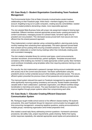 H3: Case Study 2 - Student Organization Coordinating Team Facebook
Management
The Environmental Action Club at State University involved twelve student leaders
collaborating on their Facebook page. Initial chaos—members logging into a shared
account, forgetting to log out on public computers, creating security vulnerabilities—wasted
time and created problems demanding a faster, more responsible approach.
The club adopted Meta Business Suite with proper role assignment instead of sharing login
credentials. Different members received appropriate access levels—posting permission for
content coordinators, messaging access for outreach leads, full admin rights only for
president and vice president. This role-based access proved both more secure and more
efficient than the shared password approach.
They implemented a content calendar using a scheduling platform, planning posts during
monthly meetings then scheduling them appropriately. This batch approach proved faster
than constant ad-hoc posting while ensuring consistent presence. Team members could
review and collaborate on content during meetings rather than individually creating posts
with inconsistent messaging.
The club created a template library for common post types—event announcements,
volunteer recruitment, environmental tips, partner spotlights. Templates ensured brand
consistency while enabling any member to create appropriate content quickly. New members
could contribute immediately using templates rather than requiring extensive training on club
voice and style.
For security, the club implemented a password manager storing account credentials securely
with access only to the current executive board. Two-factor authentication using the
president's phone number protected account while enabling authorized access. This secure,
efficient system prevented the previous chaos of lost passwords and compromised access.
The improved system reduced time spent on Facebook management by approximately 70%
while significantly improving posting consistency and security. Student leaders developed
valuable skills in team collaboration, systematic organization, and efficient workflow design
transferable to internships and careers. The case illustrated how efficiency and security
improve together through proper systems rather than compromising each other.
H3: Case Study 3 - Educator Creating Efficient Classroom
Communication System
Ms. Rodriguez taught middle school science to five different classes totaling 150 students
and parents. She used Facebook Groups for classroom communication but struggled with
time-consuming management—answering repetitive questions, posting announcements to
multiple groups, maintaining organization amid limited preparation time.
She created a saved reply library addressing common questions—homework submission
procedures, lab safety rules, project requirements, grade checking. Rather than typing
similar responses repeatedly, she selected appropriate saved replies and personalized as
 