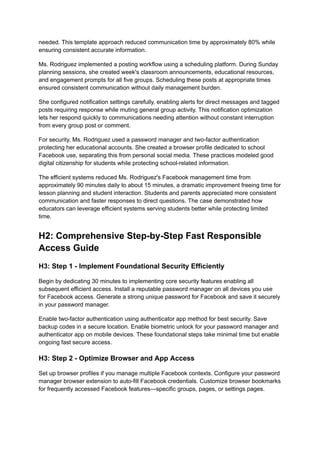 needed. This template approach reduced communication time by approximately 80% while
ensuring consistent accurate information.
Ms. Rodriguez implemented a posting workflow using a scheduling platform. During Sunday
planning sessions, she created week's classroom announcements, educational resources,
and engagement prompts for all five groups. Scheduling these posts at appropriate times
ensured consistent communication without daily management burden.
She configured notification settings carefully, enabling alerts for direct messages and tagged
posts requiring response while muting general group activity. This notification optimization
lets her respond quickly to communications needing attention without constant interruption
from every group post or comment.
For security, Ms. Rodriguez used a password manager and two-factor authentication
protecting her educational accounts. She created a browser profile dedicated to school
Facebook use, separating this from personal social media. These practices modeled good
digital citizenship for students while protecting school-related information.
The efficient systems reduced Ms. Rodriguez's Facebook management time from
approximately 90 minutes daily to about 15 minutes, a dramatic improvement freeing time for
lesson planning and student interaction. Students and parents appreciated more consistent
communication and faster responses to direct questions. The case demonstrated how
educators can leverage efficient systems serving students better while protecting limited
time.
H2: Comprehensive Step-by-Step Fast Responsible
Access Guide
H3: Step 1 - Implement Foundational Security Efficiently
Begin by dedicating 30 minutes to implementing core security features enabling all
subsequent efficient access. Install a reputable password manager on all devices you use
for Facebook access. Generate a strong unique password for Facebook and save it securely
in your password manager.
Enable two-factor authentication using authenticator app method for best security. Save
backup codes in a secure location. Enable biometric unlock for your password manager and
authenticator app on mobile devices. These foundational steps take minimal time but enable
ongoing fast secure access.
H3: Step 2 - Optimize Browser and App Access
Set up browser profiles if you manage multiple Facebook contexts. Configure your password
manager browser extension to auto-fill Facebook credentials. Customize browser bookmarks
for frequently accessed Facebook features—specific groups, pages, or settings pages.
 