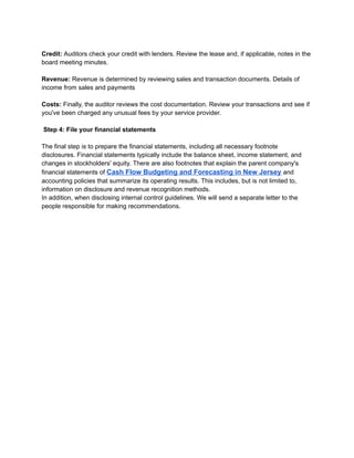 ‭
Credit:‬‭
Auditors check your credit with lenders. Review the lease and, if applicable, notes in the‬
‭
board meeting minutes.‬
‭
Revenue:‬‭
Revenue is determined by reviewing sales and transaction documents. Details of‬
‭
income from sales and payments‬
‭
Costs:‬‭
Finally, the auditor reviews the cost documentation. Review your transactions and see if‬
‭
you've been charged any unusual fees by your service provider.‬
‭
Step 4: File your financial statements‬
‭
The final step is to prepare the financial statements, including all necessary footnote‬
‭
disclosures. Financial statements typically include the balance sheet, income statement, and‬
‭
changes in stockholders' equity. There are also footnotes that explain the parent company's‬
‭
financial statements of‬‭
Cash Flow Budgeting and Forecasting in New Jersey‬‭
and‬
‭
accounting policies that summarize its operating results. This includes, but is not limited to,‬
‭
information on disclosure and revenue recognition methods.‬
‭
In addition, when disclosing internal control guidelines. We will send a separate letter to the‬
‭
people responsible for making recommendations.‬
 