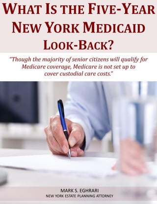 What Is the Five – Year Medicaid Look-Back ? www.myestateplan.com 1
“Though the majority of senior citizens will qualify for
Medicare coverage, Medicare is not set up to
cover custodial care costs.”
WHAT IS THE FIVE-YEAR
NEW YORK MEDICAID
LOOK-BACK?
MARK S. EGHRARI
NEW YORK ESTATE PLANNING ATTORNEY
 