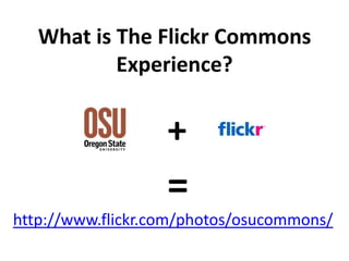 What is The Flickr Commons
           Experience?


                   +
                   =
http://www.flickr.com/photos/osucommons/
 