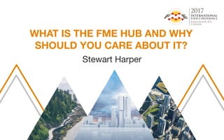 WHAT IS THE FME HUB AND WHY
SHOULD YOU CARE ABOUT IT?
Stewart Harper
 