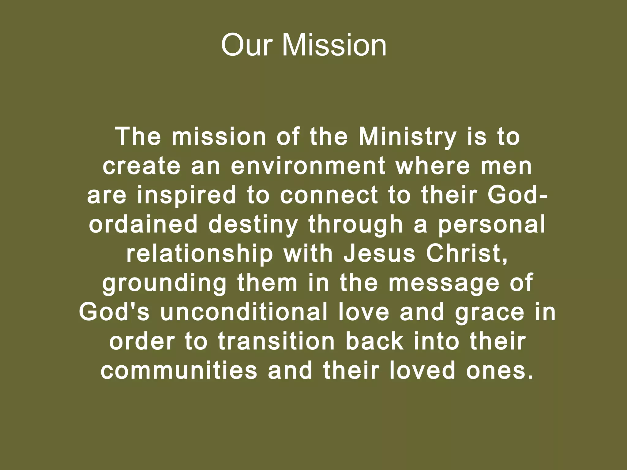 Our Mission

  The mission of the Ministry is to
 create an environment where men
are inspired to connect to their God-
ordained destiny through a personal
   relationship with Jesus Christ,
 grounding them in the message of
God's unconditional love and grace in
  order to transition back into their
 communities and their loved ones.
 