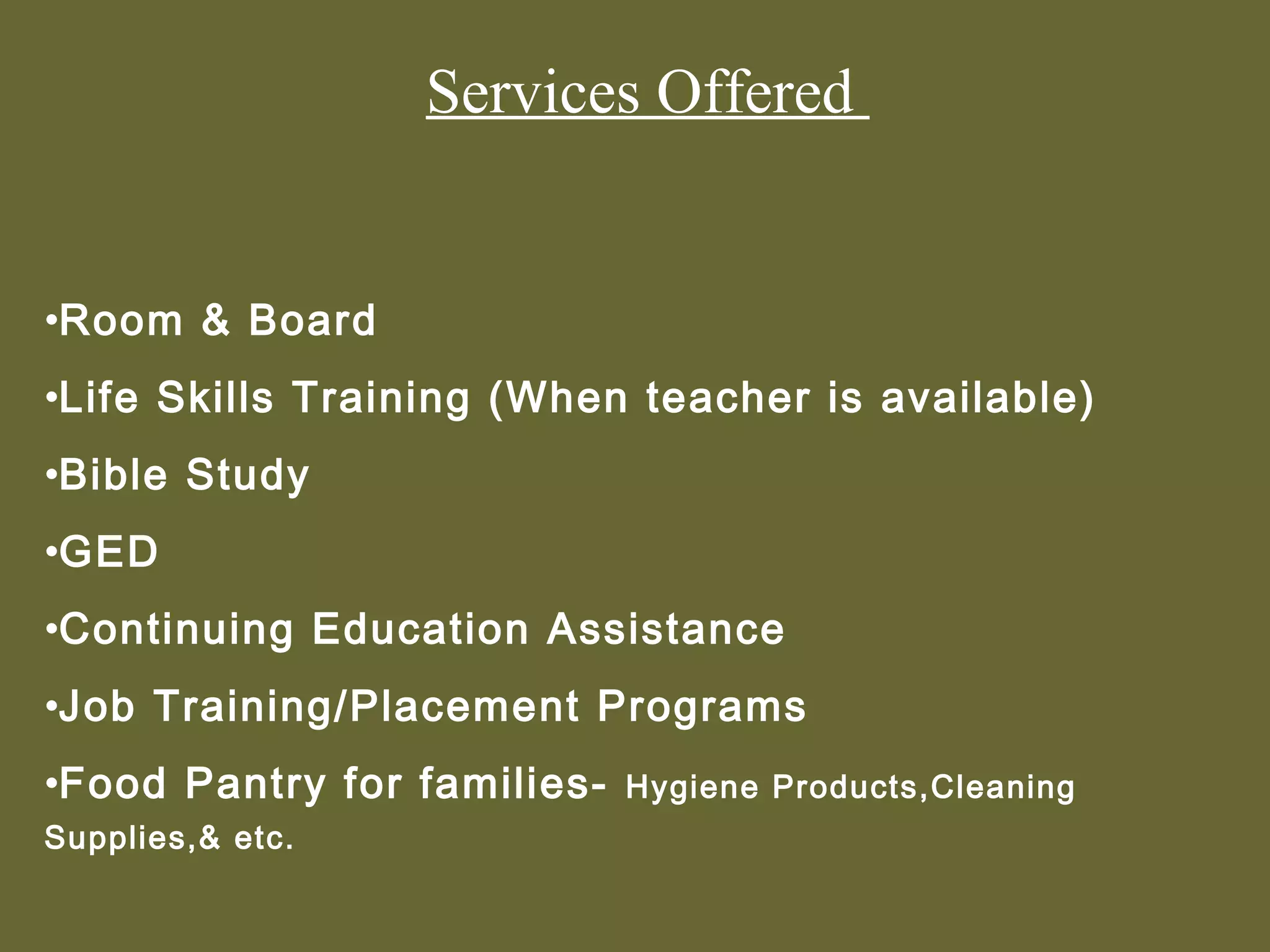 Services Offered


•Room & Board
•Life Skills Training (When teacher is available)
•Bible Study
•GED
•Continuing Education Assistance
•Job Training/Placement Programs
•Food Pantry for families-   Hygiene Products,Cleaning
Supplies,& etc.
 