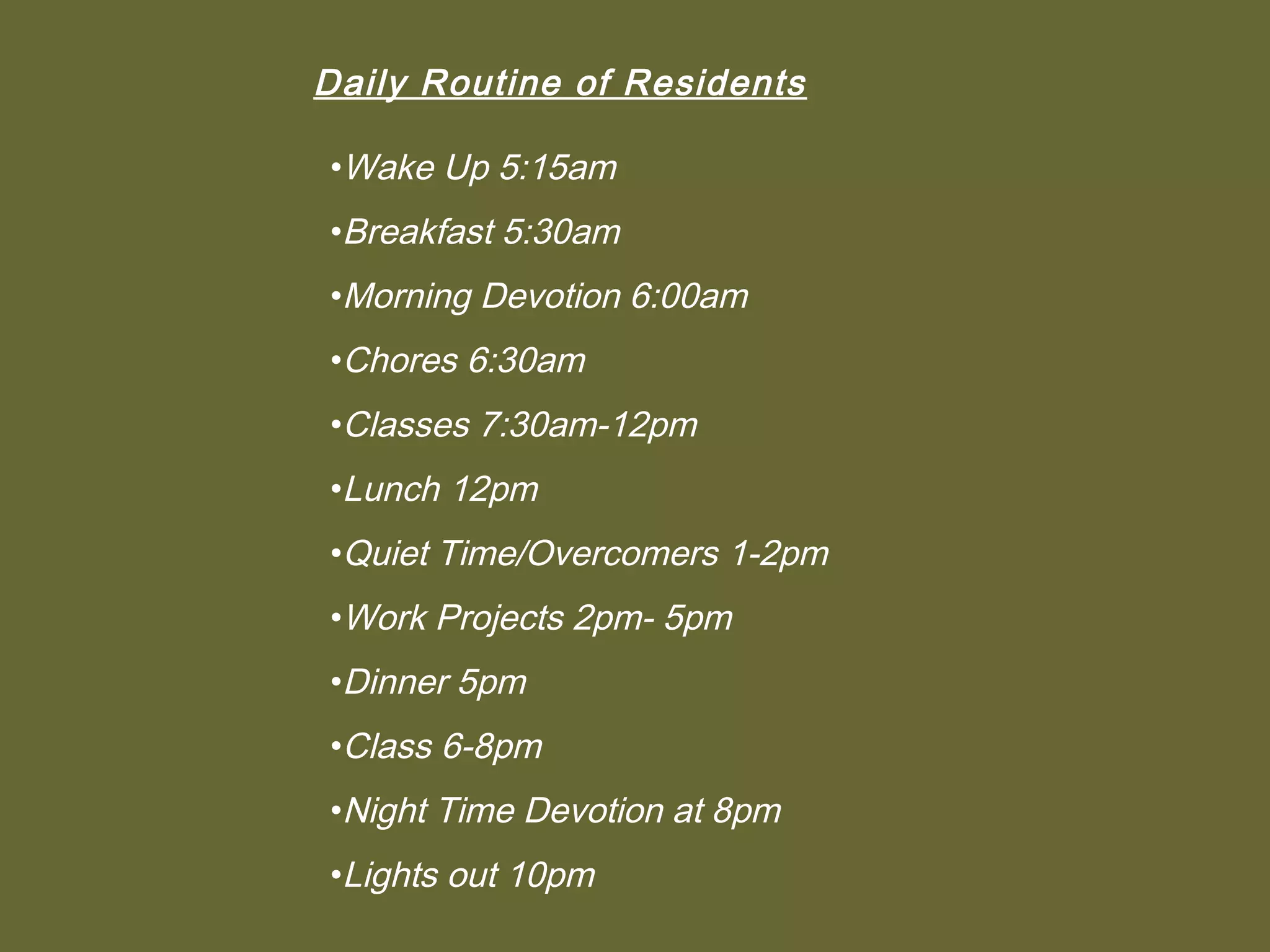Daily Routine of Residents

•Wake Up 5:15am
•Breakfast 5:30am
•Morning Devotion 6:00am
•Chores 6:30am
•Classes 7:30am-12pm
•Lunch 12pm
•Quiet Time/Overcomers 1-2pm
•Work Projects 2pm- 5pm
•Dinner 5pm
•Class 6-8pm
•Night Time Devotion at 8pm
•Lights out 10pm
 