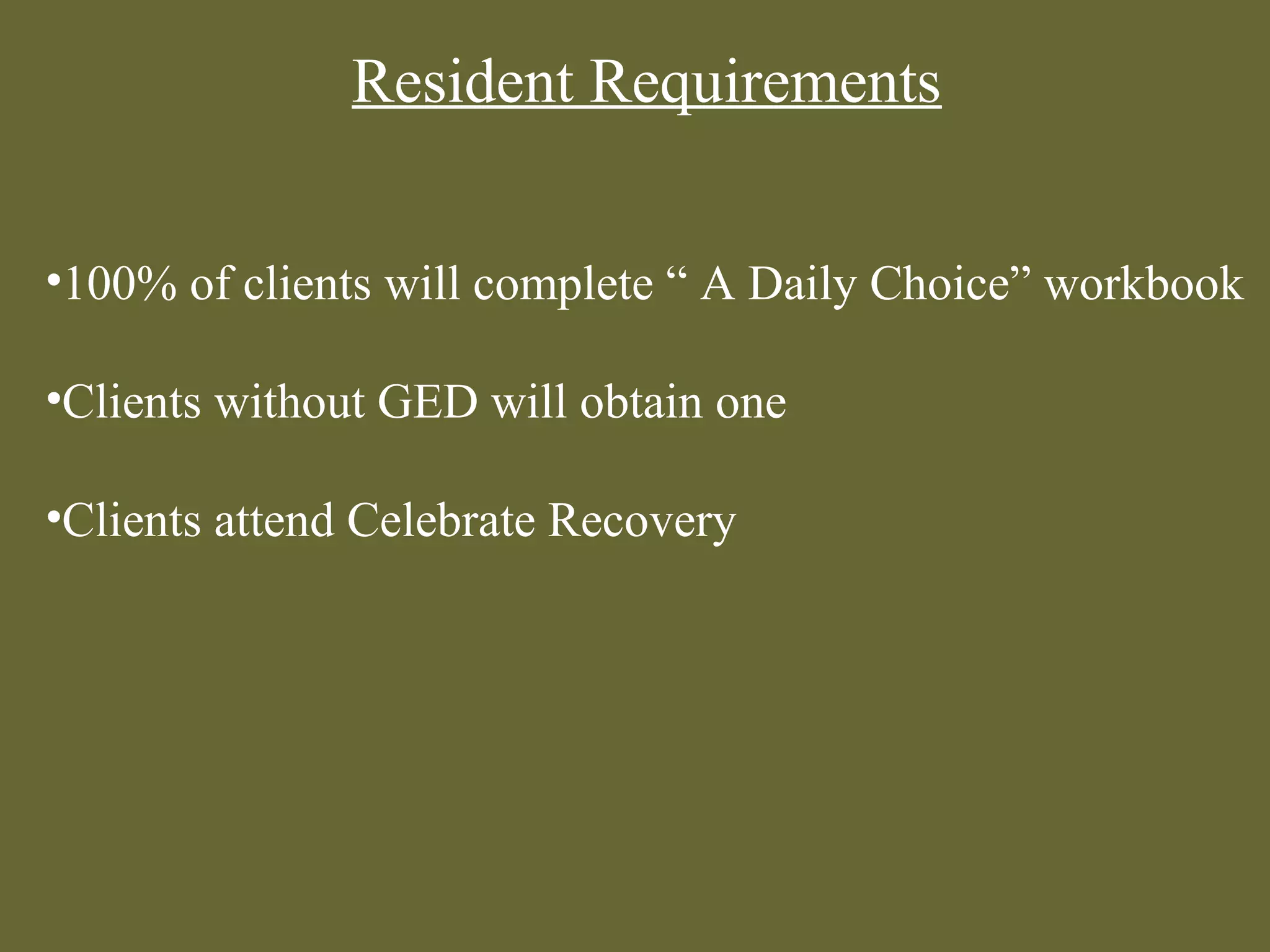 Resident Requirements


•100% of clients will complete “ A Daily Choice” workbook

•Clients without GED will obtain one

•Clients attend Celebrate Recovery
 
