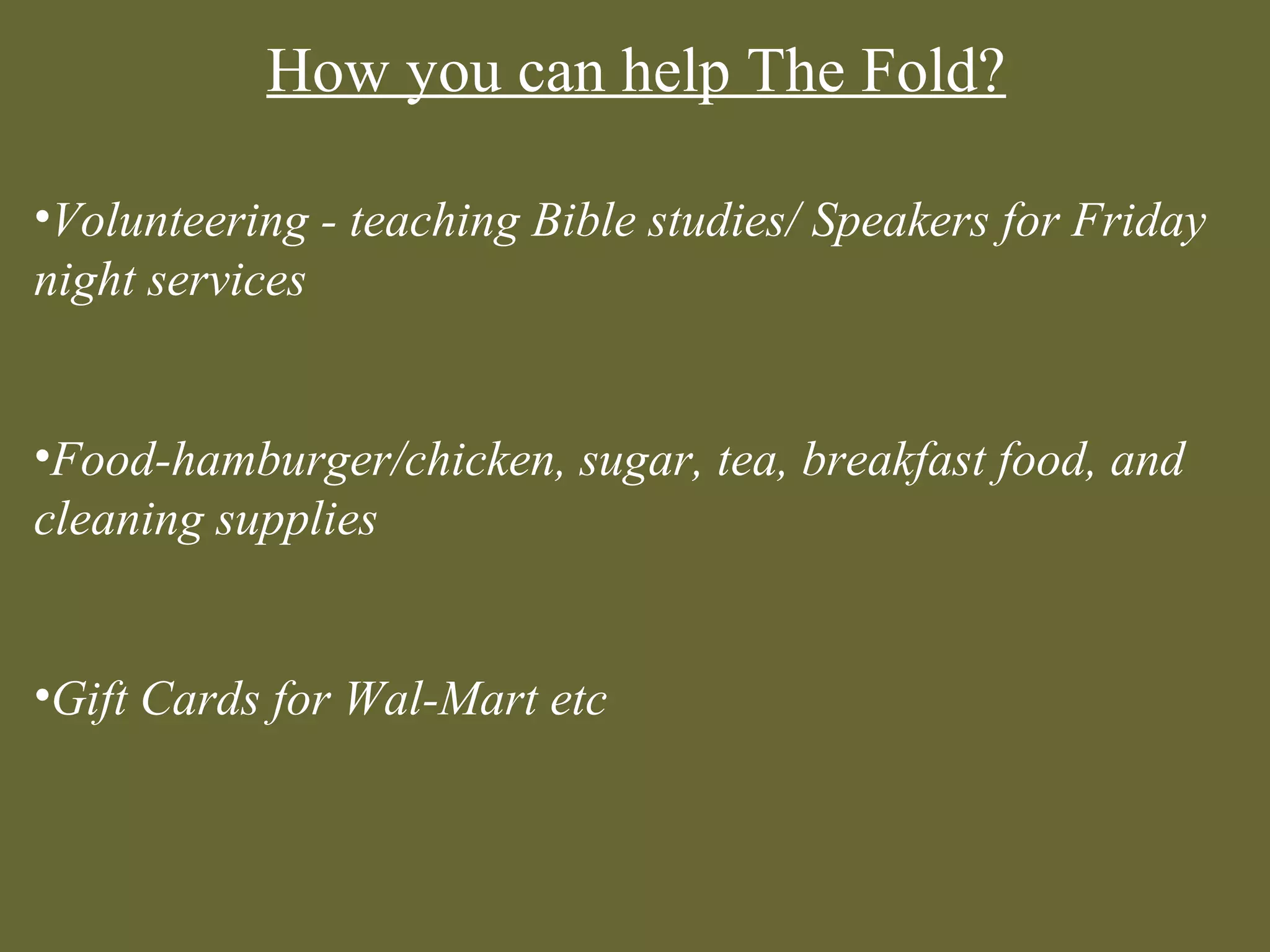 How you can help The Fold?

•Volunteering - teaching Bible studies/ Speakers for Friday
night services


•Food-hamburger/chicken, sugar, tea, breakfast food, and
cleaning supplies


•Gift Cards for Wal-Mart etc
 