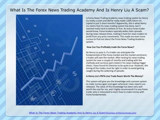 What Is The Forex News Trading Academy And Is Henry Liu A Scam?
                                                          Is Forex News Trading Academy news trading system by Henry
                                                          Liu really a scam and did he really made 126% return on
                                                          capital in just 3 short months? Apparently, this is what Henry
                                                          Liu claims that his news trading system has done, but it
                                                          seemed really hard to believe at first. As every Forex trader
                                                          would know, Forex brokers typically widen their spreads
                                                          during news release times, making it hard for news traders to
                                                          profit from any price movements. This made me even more
                                                          curious to find out about the Forex News Trading Academy
                                                          system.

                                                          How Can You Profitably trade the Forex News?

                                                          As Henry Liu puts it, if a trader can anticipate the
                                                          fundamentals of the Forex market and the market sentiment,
                                                          a trader will own the market. After testing his news trading
                                                          system for over a couple of months and trading with the
                                                          methods and currency pairs listed in his news trading trigger
                                                          sheet, I have found his theories to be quite true. However, the
                                                          timing of the trades must be right in order to avoid getting
                                                          caught during the widening of spreads.

                                                          Is Henry Liu’s FNTA Live Trade Room Worth The Money?

                                                          This system will give you the knowledge and a proven system
                                                          to make money again and again whenever news reports are
                                                          released. The value of this knowledge has been very well
                                                          worth the cost for me, and I highly recommend it to any Forex
                                                          trader who is interested to learn how to make money with
                                                          Forex fundamentals.




        What Is The Forex News Trading Academy And Is Henry Liu A Scam?(Courtesy of HenryLiuForex.com)
 