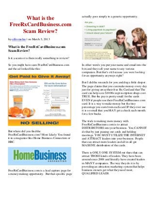 What is the
FreeRxCardBusiness.com
Scam Review?
by edfromohio | on March 5, 2013
What is the FreeRxCardBusiness.com
Scam Review?
Is it a scam or is there really something to review?
So you might have seen FreeRxCardBusiness.com
and the ad looked like this:
But where did you find the
FreeRxCardBusiness.com? Most Likely You found
it in a magazine like Home Business Connection or
HBC.
FreeRxCardBusiness.com is a lead capture page for
a money making opportunity. But that specific page
actually goes simply to a generic opportunity.
In other words you put your name and email into the
box and they sell your name to any various
companies. But that’s ok because you were looking
for an opportunity anyways right?
But I did the research for you and dug a little deeper.
The page claims that you can make money every day
just for giving away their free Rx Card and that The
card can help save $1000s in prescription drugs cost.
TRUE. But the pay is pretty small for the cards
EVEN if people use their FreeRxCardBusiness.com
card. It is a way to make money but the tiny
percentage you earn from each card IF they ever use
it is so small that you MAY get a check each month
for a few bucks.
The trick to making more money with
FreeRxCardBusiness.com is to attract
DISTRIBUTORS into your business. You CANNOT
do that by just passing out cards and holding
meetings. YOU MUST UTILIZE THE INTERNET
and ATTRACT leaders into your business. People
that can attract more leaders and all in all get
MASSIVE distribution of the cards.
There is ONLY ONE SYSTEM out there that can
attract THOSE kinds of leaders. They have been
around since 2008 and literally have created leaders
in MANY companies. The way they do it is by
providing an attraction marketing system that helps
business owners get what they need most;
QUALIFIED LEADS.
 