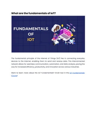 What are the fundamentals of IoT?
The fundamental principle of the Internet of Things (IoT) lies in connecting everyday
devices to the Internet, enabling them to send and receive data. This interconnected
network allows for seamless communication, automation, and data analysis, paving the
way for increased efficiency, productivity, and innovation across various industries.
Want to learn more about the IoT Fundamentals? Enroll now in the IoT Fundamentals
Course!
 