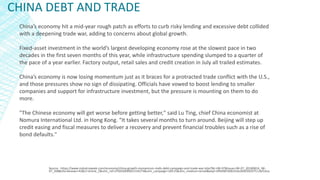 CHINA DEBT AND TRADE
Source - https://www.industryweek.com/economy/china-growth-momentum-stalls-debt-campaign-and-trade-war-bite?NL=IW-07&Issue=IW-07_20180814_IW-
07_208&sfvc4enews=42&cl=article_5&utm_rid=CPG03000001519274&utm_campaign=28515&utm_medium=email&elq2=0f9d987d06354a3b9299297513af16ca
China’s economy hit a mid-year rough patch as efforts to curb risky lending and excessive debt collided
with a deepening trade war, adding to concerns about global growth.
Fixed-asset investment in the world’s largest developing economy rose at the slowest pace in two
decades in the first seven months of this year, while infrastructure spending slumped to a quarter of
the pace of a year earlier. Factory output, retail sales and credit creation in July all trailed estimates.
China’s economy is now losing momentum just as it braces for a protracted trade conflict with the U.S.,
and those pressures show no sign of dissipating. Officials have vowed to boost lending to smaller
companies and support for infrastructure investment, but the pressure is mounting on them to do
more.
"The Chinese economy will get worse before getting better," said Lu Ting, chief China economist at
Nomura International Ltd. in Hong Kong. "It takes several months to turn around. Beijing will step up
credit easing and fiscal measures to deliver a recovery and prevent financial troubles such as a rise of
bond defaults."
 