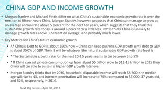 CHINA GDP AND INCOME GROWTH
▪ Morgan Stanley and Michael Pettis differ on what China’s sustainable economic growth rate is over the
next ten to fifteen years China. Morgan Stanley, however, proposes that China can manage to grow at
an average annual rate above 5 percent for the next ten years, which suggests that they think this
sustainable growth rate today is around 6 percent or a little less. Pettis thinks China is unlikely to
manage growth rates above 3 percent on average, and probably much lower.
▪ Key Metrics for China’s future economic growth
▪ A* China’s Debt to GDP is about 260% now – China can keep pushing GDP growth until debt to GDP
is about 350% of GDP. Then it will be whatever the natural sustainable GDP growth rate level is
▪ * The Sustainable growth rate for the next 10-15 years seems to be between 3 to 5%
▪ * If China can get private consumption up from about $5 trillion now to $12-15 trillion in 2025 then
China will be able to sustain a higher GDP growth rate level
▪ Morgan Stanley thinks that by 2030, household disposable income will reach $8,700; the median
age will rise to 43, and internet penetration will increase to 75%; compared to $5,000, 37 years old,
and 52%, respectively, in 2016.
Next Big Future – April 30, 2017
 