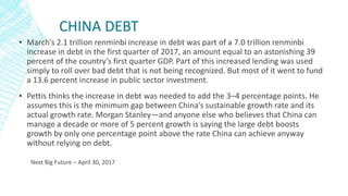 CHINA DEBT
▪ March’s 2.1 trillion renminbi increase in debt was part of a 7.0 trillion renminbi
increase in debt in the first quarter of 2017, an amount equal to an astonishing 39
percent of the country’s first quarter GDP. Part of this increased lending was used
simply to roll over bad debt that is not being recognized. But most of it went to fund
a 13.6 percent increase in public sector investment.
▪ Pettis thinks the increase in debt was needed to add the 3–4 percentage points. He
assumes this is the minimum gap between China’s sustainable growth rate and its
actual growth rate. Morgan Stanley—and anyone else who believes that China can
manage a decade or more of 5 percent growth is saying the large debt boosts
growth by only one percentage point above the rate China can achieve anyway
without relying on debt.
Next Big Future – April 30, 2017
 