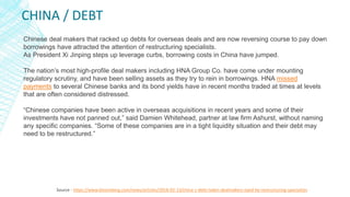 CHINA / DEBT
Source - https://www.bloomberg.com/news/articles/2018-02-13/china-s-debt-laden-dealmakers-eyed-by-restructuring-specialists
Chinese deal makers that racked up debts for overseas deals and are now reversing course to pay down
borrowings have attracted the attention of restructuring specialists.
As President Xi Jinping steps up leverage curbs, borrowing costs in China have jumped.
The nation’s most high-profile deal makers including HNA Group Co. have come under mounting
regulatory scrutiny, and have been selling assets as they try to rein in borrowings. HNA missed
payments to several Chinese banks and its bond yields have in recent months traded at times at levels
that are often considered distressed.
“Chinese companies have been active in overseas acquisitions in recent years and some of their
investments have not panned out,” said Damien Whitehead, partner at law firm Ashurst, without naming
any specific companies. “Some of these companies are in a tight liquidity situation and their debt may
need to be restructured.”
 