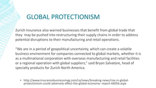 GLOBAL PROTECTIONISM
▪ http://www.insurancebusinessmag.com/ca/news/breaking-news/rise-in-global-
protectionism-could-adversely-affect-the-global-economy--report-66056.aspx
Zurich Insurance also warned businesses that benefit from global trade that
they may be pushed into restructuring their supply chains in order to address
potential disruptions to their manufacturing and retail operations.
“We are in a period of geopolitical uncertainty, which can create a volatile
business environment for companies connected to global markets, whether it is
as a multinational corporation with overseas manufacturing and retail facilities
or a regional operation with global suppliers,” said Bryan Salvatore, head of
specialty products for Zurich North America.
 