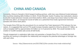 CHINA AND CANADA
Source - http://dawsonstrat.com/2017/06/12/the-canada-china-trade-relationship/
Currently, China is Canada’s third largest trading partner, with two-way bilateral trade between
the countries totaling $85.9 billion in 2015. Prime Minister Justin Trudeau has indicated a desire
to double trade between Canada and China before 2025, and steps have been taken to that end.
In February 2017, an inaugural round of talks on a potential free trade agreement between
Canada and China took place.
The Canada-China FIPA lays the groundwork for an eventual Free Trade Agreement (FTA) between the two
nations. It is suggested that such an FTA would increase Canadian exports to China by almost $7.7 billion, as
well as Canadian GDP by approximately $7.8 billion (or 0.14 percent) by 2030. This would translate to the
creation of 25,000 Canadian jobs across all skill levels.
Though engagement in exploratory talks does not guarantee a Canada-China FTA, it is evident that both
countries are working to strengthen the relationship and recognize the potential advantages of stronger ties
with each other.
 