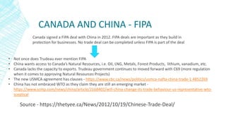 CANADA AND CHINA - FIPA
Source - https://thetyee.ca/News/2012/10/19/Chinese-Trade-Deal/
Canada signed a FIPA deal with China in 2012. FIPA deals are important as they build in
protection for businesses. No trade deal can be completed unless FIPA is part of the deal
• Not once does Trudeau ever mention FIPA
• China wants access to Canada’s Natural Resources, i.e. Oil, LNG, Metals, Forest Products, lithium, vanadium, etc.
• Canada lacks the capacity to exports. Trudeau government continues to moved forward with C69 (more regulation
when it comes to approving Natural Resources Projects)
• The new USMCA agreement has clauses - https://www.cbc.ca/news/politics/usmca-nafta-china-trade-1.4852269
• China has not embraced WTO as they claim they are still an emerging market -
https://www.scmp.com/news/china/article/2168402/will-china-change-its-trade-behaviour-us-representative-wto-
sceptical
 