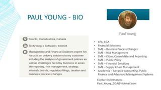 PAUL YOUNG - BIO
• CPA, CGA
• Financial Solutions
• SME – Business Process Changes
• SME – Risk Management
• SME – Close, Consolidate and Reporting
• SME – Public Policy
• SME – Financial Solutions
• SME – Supply Chain Management
• Academia – Advance Accounting, Public
Finance and Advanced Management Systems
Contact information:
Paul_Young_CGA@Hotmail.com
 