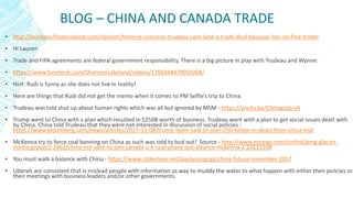 BLOG – CHINA AND CANADA TRADE
▪ http://business.financialpost.com/opinion/terence-corcoran-trudeau-cant-land-a-trade-deal-because-hes-no-free-trader
▪ Hi Lauren
▪ Trade and FIPA agreements are federal government responsibility. There is a big picture in play with Trudeau and Wynne:
▪ https://www.facebook.com/ShannonLakeland/videos/1766348470050268/
▪ Hint: Rudi is funny as she does not live in reality!
▪ Here are things that Rudi did not get the memo when it comes to PM Selfie’s trip to China:
▪ Trudeau was told shut up about human rights which was all but ignored by MSM - https://youtu.be/03mogIdp-vA
▪ Trump went to China with a plan which resulted in $250B worth of business. Trudeau went with a plan to get social issues dealt with
by China. China told Trudeau that they were not interested in discussion of social policies -
https://www.bloomberg.com/news/articles/2017-11-08/trump-team-said-to-plan-250-billion-in-deals-from-china-visit
▪ McKenna try to force coal banning on China as such was told to bud out! Source - http://www.nsnews.com/cmlink/gmg-glacier-
media-group/2.2062/china-not-able-to-join-canada-u-k-coal-phase-out-alliance-mckenna-1.23113168
▪ You must walk a balance with China - https://www.slideshare.net/paulyoungcga/china-future-november-2017
▪ Liberals are consistent that is mislead people with information as way to muddy the water to what happen with either their policies or
their meetings with business leaders and/or other governments.
 