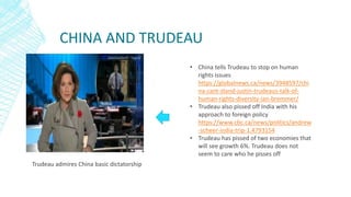 CHINA AND TRUDEAU
Trudeau admires China basic dictatorship
• China tells Trudeau to stop on human
rights issues
https://globalnews.ca/news/3948597/chi
na-cant-stand-justin-trudeaus-talk-of-
human-rights-diversity-ian-bremmer/
• Trudeau also pissed off India with his
approach to foreign policy
https://www.cbc.ca/news/politics/andrew
-scheer-india-trip-1.4793154
• Trudeau has pissed of two economies that
will see growth 6%. Trudeau does not
seem to care who he pisses off
 