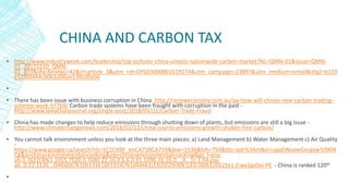 CHINA AND CARBON TAX
▪ http://www.industryweek.com/leadership/top-polluter-china-unveils-nationwide-carbon-market?NL=QMN-01&Issue=QMN-
01_20171220_QMN-
01_859&sfvc4enews=42&cl=article_3&utm_rid=CPG03000001519274&utm_campaign=23897&utm_medium=email&elq2=b159
e52f60444cb0b1d06ae130cd0ab6
▪
▪ There has been issue with business corruption in China. http://reneweconomy.com.au/qa-how-will-chinas-new-carbon-trading-
scheme-work-57769/ Carbon trade systems have been fraught with corruption in the past -
http://www.leviathanjournal.org/single-post/2018/01/21/Carbon-Trade-Fraud
▪ China has made changes to help reduce emissions through shutting down of plants, but emissions are still a big issue -
http://www.climatechangenews.com/2018/02/12/china-counts-emissions-growth-shaken-free-carbon/
▪ You cannot talk environment unless you look at the three main pieces: a) Land Management b) Water Management c) Air Quality
-
https://www.google.ca/search?rlz=1C1CHBF_enCA759CA759&biw=1536&bih=759&tbs=qdr%3Am&ei=ugaEWuvwGeupjwTz9Kf4
Cg&q=china+environmental+ranking&oq=china+environmental+ranking&gs_l=psy-
ab.3..0i22i30k1.1655.7520.0.7680.22.16.0.6.6.0.91.1096.16.16.0....0...1c.1.64.psy-
ab..0.22.1126...0j46j0i67k1j0i131k1j0i131i67k1j0i46k1j33i22i29i30k1j33i160k1j33i21k1.0.wx2gx0oi-PE - China is ranked 120th
▪
 