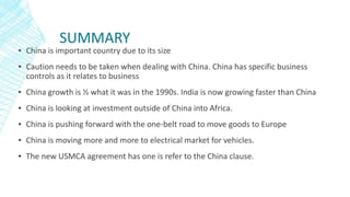 SUMMARY
▪ China is important country due to its size
▪ Caution needs to be taken when dealing with China. China has specific business
controls as it relates to business
▪ China growth is ½ what it was in the 1990s. India is now growing faster than China
▪ China is looking at investment outside of China into Africa.
▪ China is pushing forward with the one-belt road to move goods to Europe
▪ China is moving more and more to electrical market for vehicles.
▪ The new USMCA agreement has one is refer to the China clause.
 