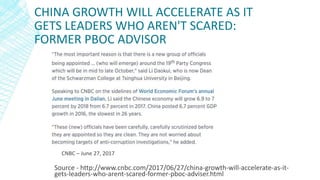 CHINA GROWTH WILL ACCELERATE AS IT
GETS LEADERS WHO AREN'T SCARED:
FORMER PBOC ADVISOR
Source - http://www.cnbc.com/2017/06/27/china-growth-will-accelerate-as-it-
gets-leaders-who-arent-scared-former-pboc-adviser.html
CNBC – June 27, 2017
 