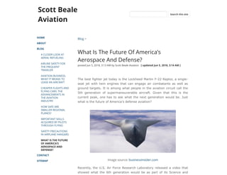 Scott Beale
Aviation
HOME
ABOUT
BLOG
A CLOSER LOOK AT
AERIAL REFUELING
AIRLINE SAFETY FOR
THE FREQUENT
TRAVELER
AVIATION BUSINESS:
WHAT IT MEANS TO
LEASE AN AIRCRAFT
CHEAPER FLIGHTS AND
FLYING CARS: THE
ADVANCEMENTS IN
THE AVIATION
INDUSTRY
HOW SAFE ARE
SMALLER REGIONAL
PLANES?
IMPORTANT SKILLS
ACQUIRED BY PILOTS
THROUGH FLYING
SAFETY PRECAUTIONS
IN AIRPLANE HANGARS
WHAT IS THE FUTURE
OF AMERICA’S
AEROSPACE AND
DEFENSE?
CONTACT
SITEMAP
Blog >
What Is The Future Of America’s
Aerospace And Defense?
posted Jun 5, 2018, 3:13 AM by Scott Beale Aviation   [ updated Jun 5, 2018, 3:14 AM ]
The best fighter jet today is the Lockheed Martin F-22 Raptor, a single-
seat jet with twin engines that can engage air combatants as well as
ground targets. It is among what people in the aviation circuit call the
5th generation of supermaneuverable aircraft. Given that this is the
current peak, one has to ask what the next generation would be. Just
what is the future of America’s defense aviation?
Image source: businessinsider.com
Recently, the U.S. Air Force Research Laboratory released a video that
showed what the 6th generation would be as part of its Science and
Search this site
 