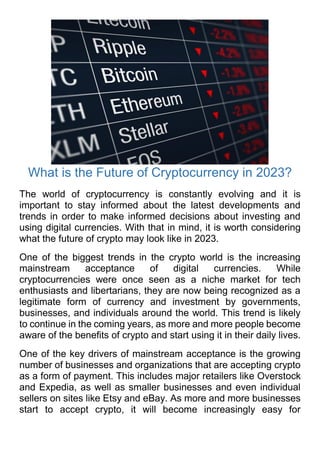 What is the Future of Cryptocurrency in 2023?
The world of cryptocurrency is constantly evolving and it is
important to stay informed about the latest developments and
trends in order to make informed decisions about investing and
using digital currencies. With that in mind, it is worth considering
what the future of crypto may look like in 2023.
One of the biggest trends in the crypto world is the increasing
mainstream acceptance of digital currencies. While
cryptocurrencies were once seen as a niche market for tech
enthusiasts and libertarians, they are now being recognized as a
legitimate form of currency and investment by governments,
businesses, and individuals around the world. This trend is likely
to continue in the coming years, as more and more people become
aware of the benefits of crypto and start using it in their daily lives.
One of the key drivers of mainstream acceptance is the growing
number of businesses and organizations that are accepting crypto
as a form of payment. This includes major retailers like Overstock
and Expedia, as well as smaller businesses and even individual
sellers on sites like Etsy and eBay. As more and more businesses
start to accept crypto, it will become increasingly easy for
 