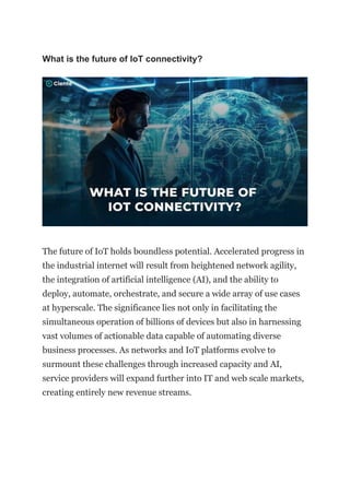 What is the future of IoT connectivity?
The future of IoT holds boundless potential. Accelerated progress in
the industrial internet will result from heightened network agility,
the integration of artificial intelligence (AI), and the ability to
deploy, automate, orchestrate, and secure a wide array of use cases
at hyperscale. The significance lies not only in facilitating the
simultaneous operation of billions of devices but also in harnessing
vast volumes of actionable data capable of automating diverse
business processes. As networks and IoT platforms evolve to
surmount these challenges through increased capacity and AI,
service providers will expand further into IT and web scale markets,
creating entirely new revenue streams.
 