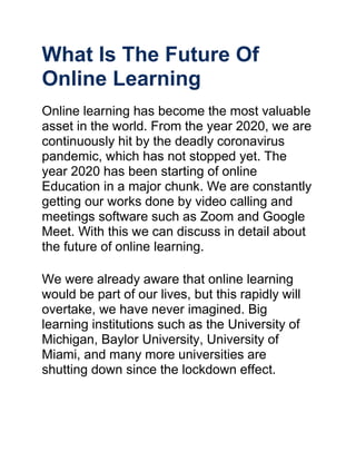 What Is The Future Of
Online Learning
Online learning has become the most valuable
asset in the world. From the year 2020, we are
continuously hit by the deadly coronavirus
pandemic, which has not stopped yet. The
year 2020 has been starting of online
Education in a major chunk. We are constantly
getting our works done by video calling and
meetings software such as Zoom and Google
Meet. With this we can discuss in detail about
the future of online learning.
We were already aware that online learning
would be part of our lives, but this rapidly will
overtake, we have never imagined. Big
learning institutions such as the University of
Michigan, Baylor University, University of
Miami, and many more universities are
shutting down since the lockdown effect.
 