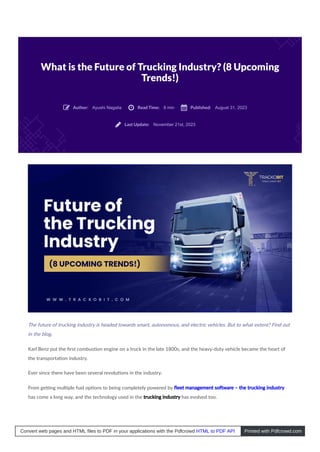 What is the Future of Trucking Industry? (8 Upcoming
Trends!)
Ayushi Nagalia 8 min August 31, 2023
November 21st, 2023
The future of trucking industry is headed towards smart, autonomous, and electric vehicles. But to what extent? Find out
in the blog.
Karl Benz put the ﬁrst combus on engine on a truck in the late 1800s, and the heavy-duty vehicle became the heart of
the transporta on industry.
Ever since there have been several revolu ons in the industry.
From ge ng mul ple fuel op ons to being completely powered by ﬂeet management so ware – the trucking industry
has come a long way, and the technology used in the trucking industry has evolved too.
Author:
 Read Time:
 Published:

Last Update:

Convert web pages and HTML files to PDF in your applications with the Pdfcrowd HTML to PDF API Printed with Pdfcrowd.com
 