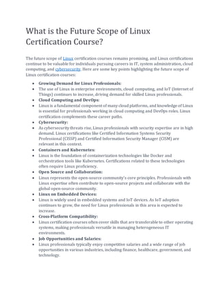 What is the Future Scope of Linux
Certification Course?
The future scope of Linux certification courses remains promising, and Linux certifications
continue to be valuable for individuals pursuing careers in IT, system administration, cloud
computing, and cybersecurity. Here are some key points highlighting the future scope of
Linux certification courses:
• Growing Demand for Linux Professionals:
• The use of Linux in enterprise environments, cloud computing, and IoT (Internet of
Things) continues to increase, driving demand for skilled Linux professionals.
• Cloud Computing and DevOps:
• Linux is a fundamental component of many cloud platforms, and knowledge of Linux
is essential for professionals working in cloud computing and DevOps roles. Linux
certification complements these career paths.
• Cybersecurity:
• As cybersecurity threats rise, Linux professionals with security expertise are in high
demand. Linux certifications like Certified Information Systems Security
Professional (CISSP) and Certified Information Security Manager (CISM) are
relevant in this context.
• Containers and Kubernetes:
• Linux is the foundation of containerization technologies like Docker and
orchestration tools like Kubernetes. Certifications related to these technologies
often require Linux proficiency.
• Open Source and Collaboration:
• Linux represents the open-source community's core principles. Professionals with
Linux expertise often contribute to open-source projects and collaborate with the
global open-source community.
• Linux on Embedded Devices:
• Linux is widely used in embedded systems and IoT devices. As IoT adoption
continues to grow, the need for Linux professionals in this area is expected to
increase.
• Cross-Platform Compatibility:
• Linux certification courses often cover skills that are transferable to other operating
systems, making professionals versatile in managing heterogeneous IT
environments.
• Job Opportunities and Salaries:
• Linux professionals typically enjoy competitive salaries and a wide range of job
opportunities in various industries, including finance, healthcare, government, and
technology.
 
