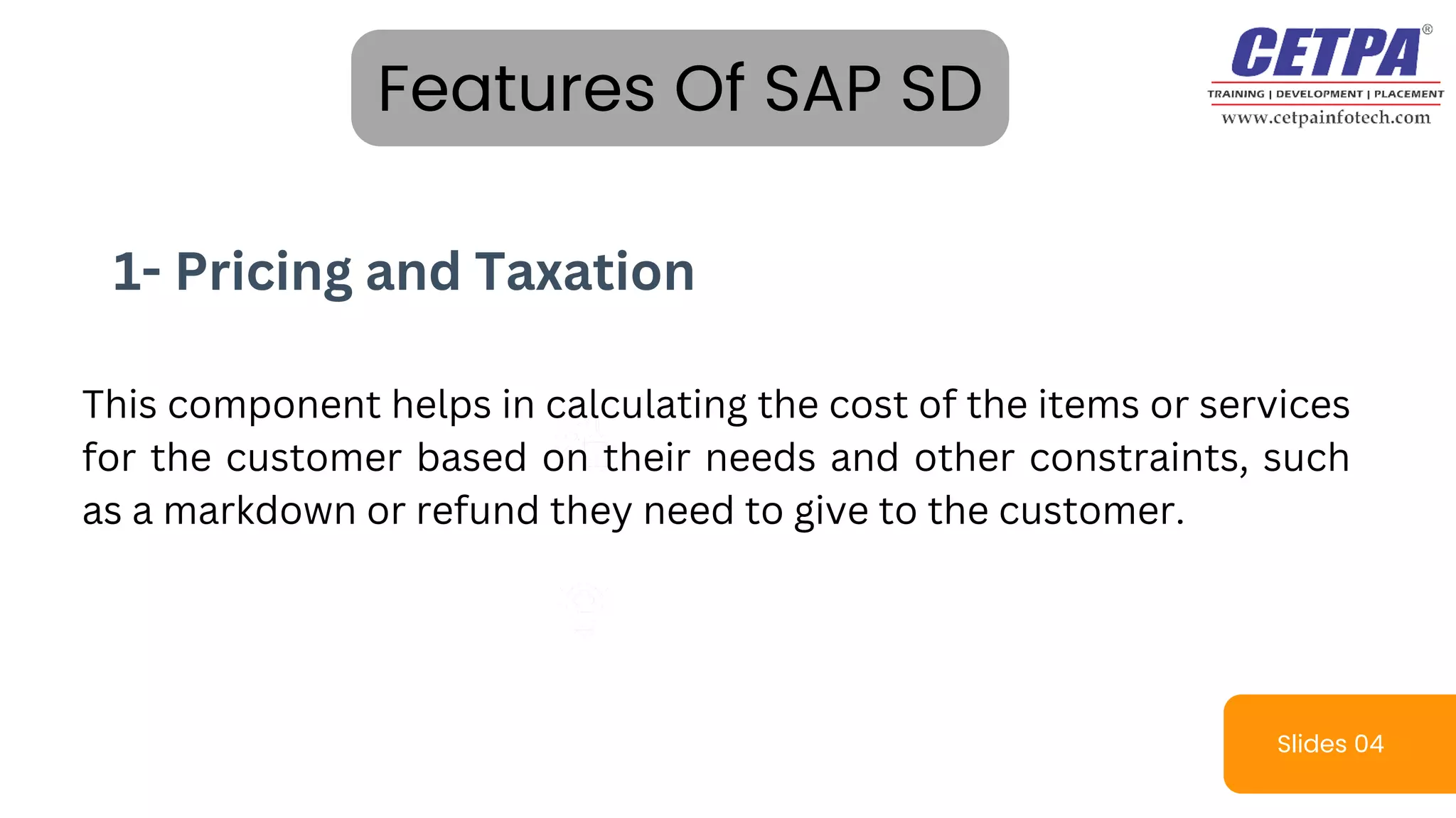 Slides 04
Features Of SAP SD
1- Pricing and Taxation
This component helps in calculating the cost of the items or services
for the customer based on their needs and other constraints, such
as a markdown or refund they need to give to the customer.
 