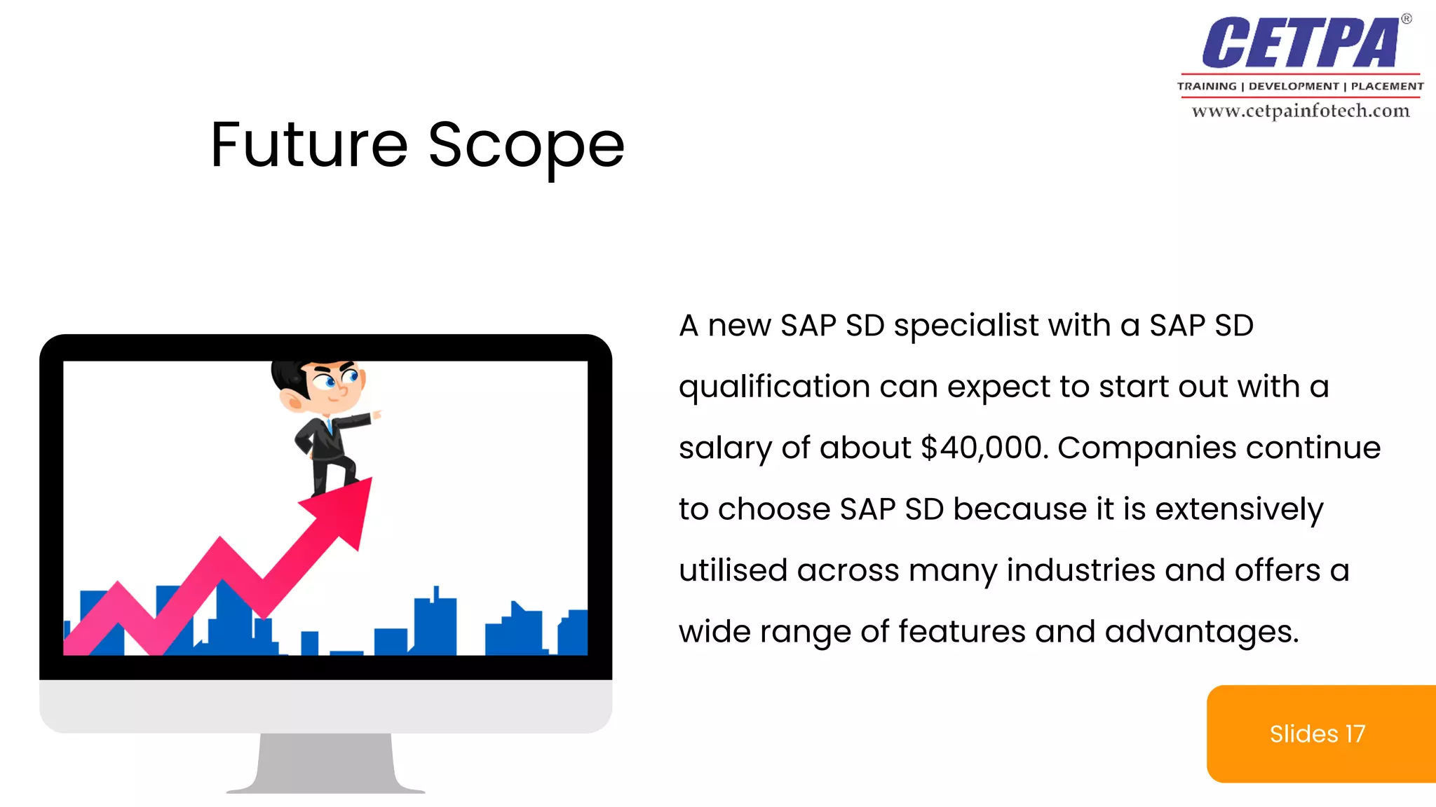 Slides 17
A new SAP SD specialist with a SAP SD
qualification can expect to start out with a
salary of about $40,000. Companies continue
to choose SAP SD because it is extensively
utilised across many industries and offers a
wide range of features and advantages.
Future Scope
 