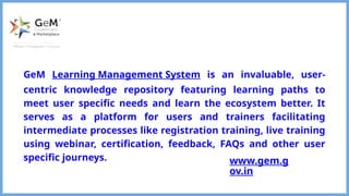 GeM Learning Management System is an invaluable, user-
centric knowledge repository featuring learning paths to
meet user specific needs and learn the ecosystem better. It
serves as a platform for users and trainers facilitating
intermediate processes like registration training, live training
using webinar, certification, feedback, FAQs and other user
specific journeys. www.gem.g
ov.in
 
