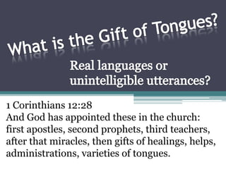 What is the Gift of Tongues? Real languages or unintelligible utterances? 1 Corinthians 12:28 And God has appointed these in the church: first apostles, second prophets, third teachers, after that miracles, then gifts of healings, helps, administrations, varieties of tongues. 