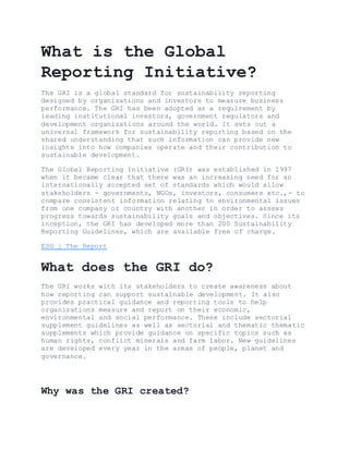 What is the Global
Reporting Initiative?
The GRI is a global standard for sustainability reporting
designed by organizations and investors to measure business
performance. The GRI has been adopted as a requirement by
leading institutional investors, government regulators and
development organizations around the world. It sets out a
universal framework for sustainability reporting based on the
shared understanding that such information can provide new
insights into how companies operate and their contribution to
sustainable development.
The Global Reporting Initiative (GRI) was established in 1997
when it became clear that there was an increasing need for an
internationally accepted set of standards which would allow
stakeholders - governments, NGOs, investors, consumers etc.,- to
compare consistent information relating to environmental issues
from one company or country with another in order to assess
progress towards sustainability goals and objectives. Since its
inception, the GRI has developed more than 200 Sustainability
Reporting Guidelines, which are available free of charge.
ESG | The Report
What does the GRI do?
The GRI works with its stakeholders to create awareness about
how reporting can support sustainable development. It also
provides practical guidance and reporting tools to help
organizations measure and report on their economic,
environmental and social performance. These include sectorial
supplement guidelines as well as sectorial and thematic thematic
supplements which provide guidance on specific topics such as
human rights, conflict minerals and farm labor. New guidelines
are developed every year in the areas of people, planet and
governance.
Why was the GRI created?
 