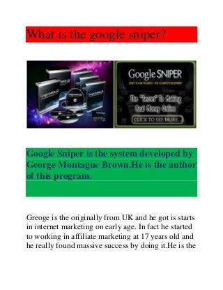 What is the google sniper?
Google Sniper is the system developed by
George Montague Brown.He is the author
of this program.
Greoge is the originally from UK and he got is starts
in internet marketing on early age. In fact he started
to working in affiliate marketing at 17 years old and
he really found massive success by doing it.He is the
 