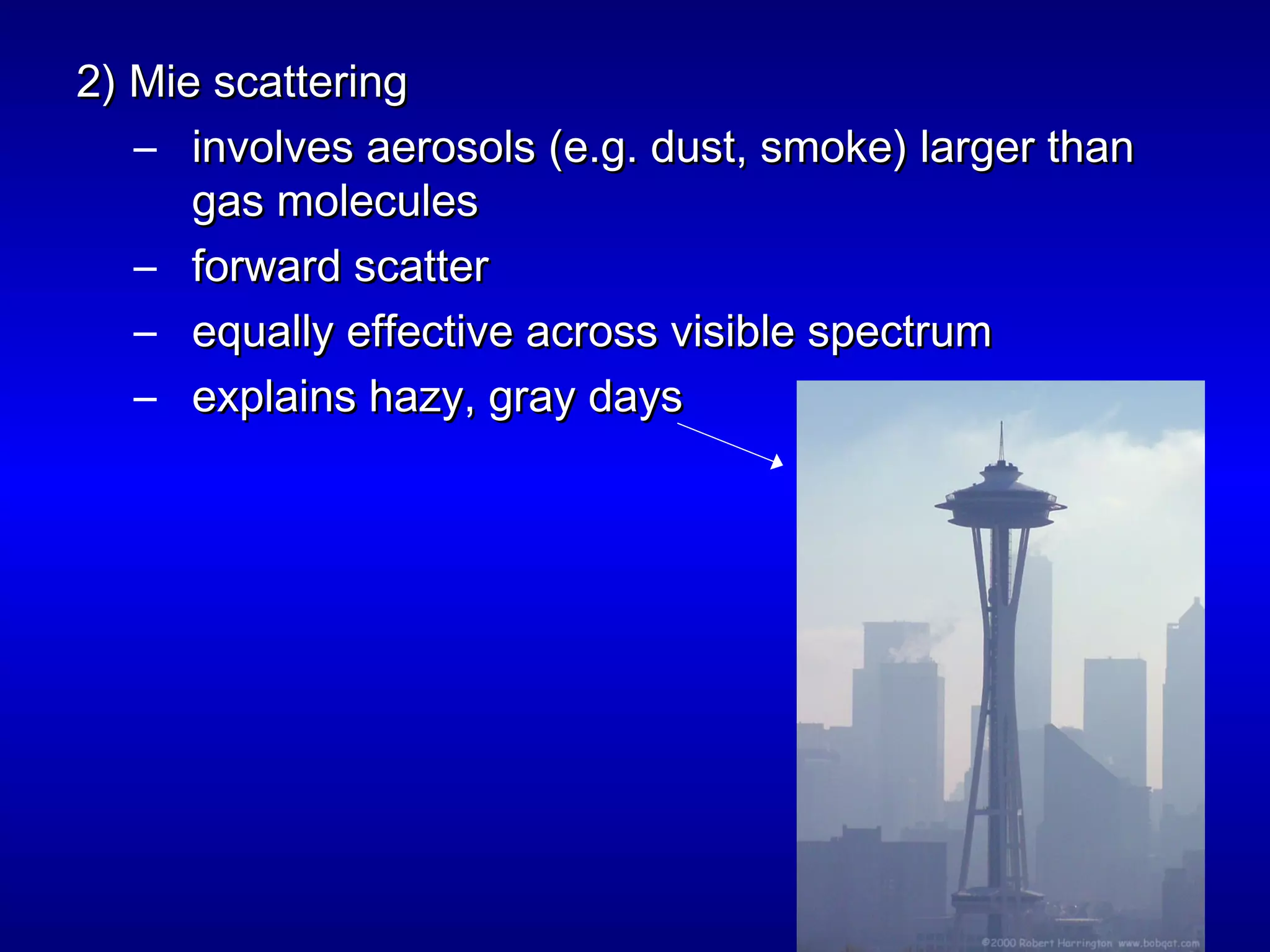 2) Mie scattering2) Mie scattering
– involves aerosols (e.g. dust, smoke) larger thaninvolves aerosols (e.g. dust, smoke) larger than
gas moleculesgas molecules
– forward scatterforward scatter
– equally effective across visible spectrumequally effective across visible spectrum
– explains hazy, gray daysexplains hazy, gray days
 