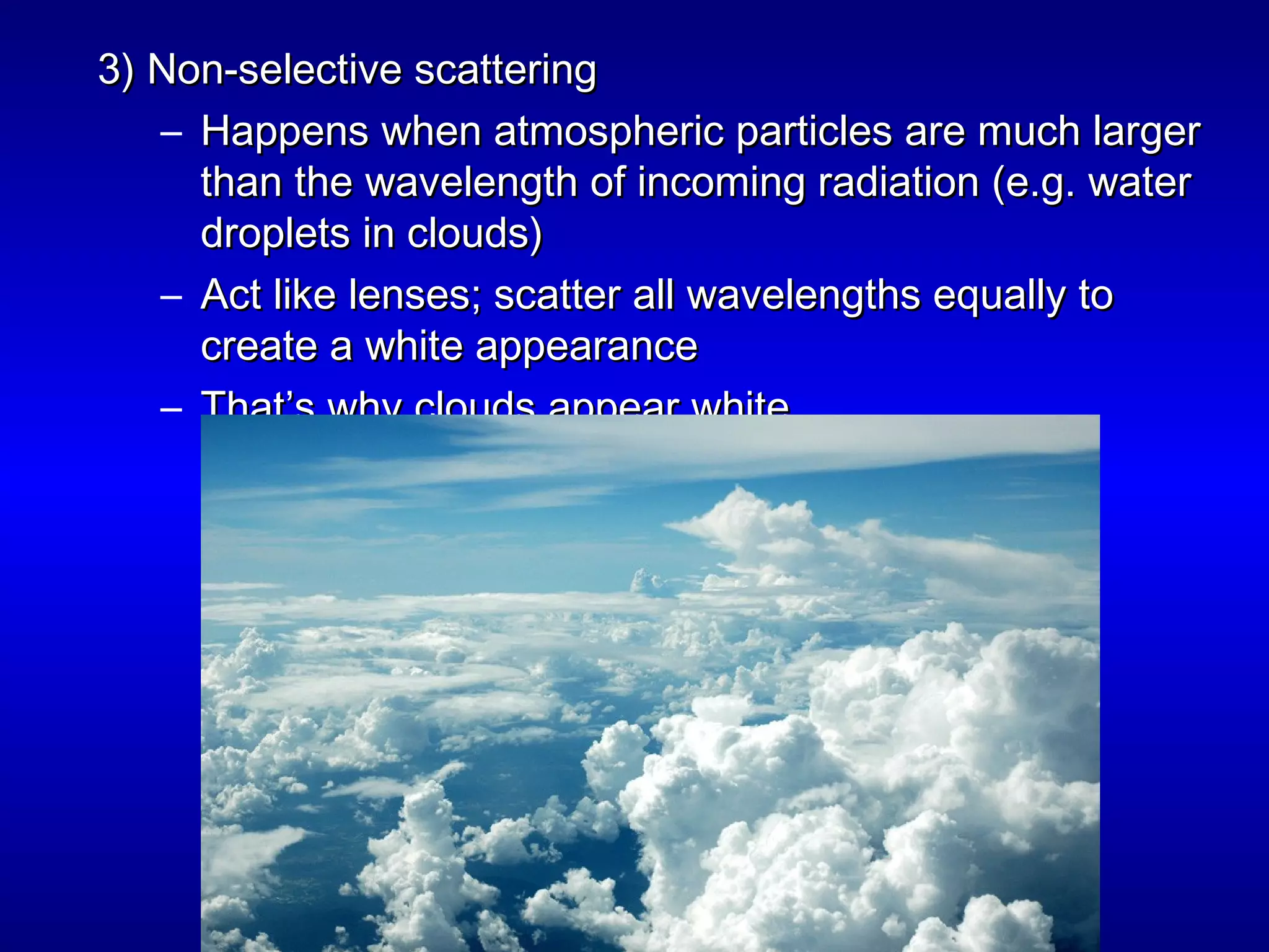 3) Non-selective scattering3) Non-selective scattering
– Happens when atmospheric particles are much largerHappens when atmospheric particles are much larger
than the wavelength of incoming radiation (e.g. waterthan the wavelength of incoming radiation (e.g. water
droplets in clouds)droplets in clouds)
– Act like lenses; scatter all wavelengths equally toAct like lenses; scatter all wavelengths equally to
create a white appearancecreate a white appearance
– That’s why clouds appear whiteThat’s why clouds appear white
 
