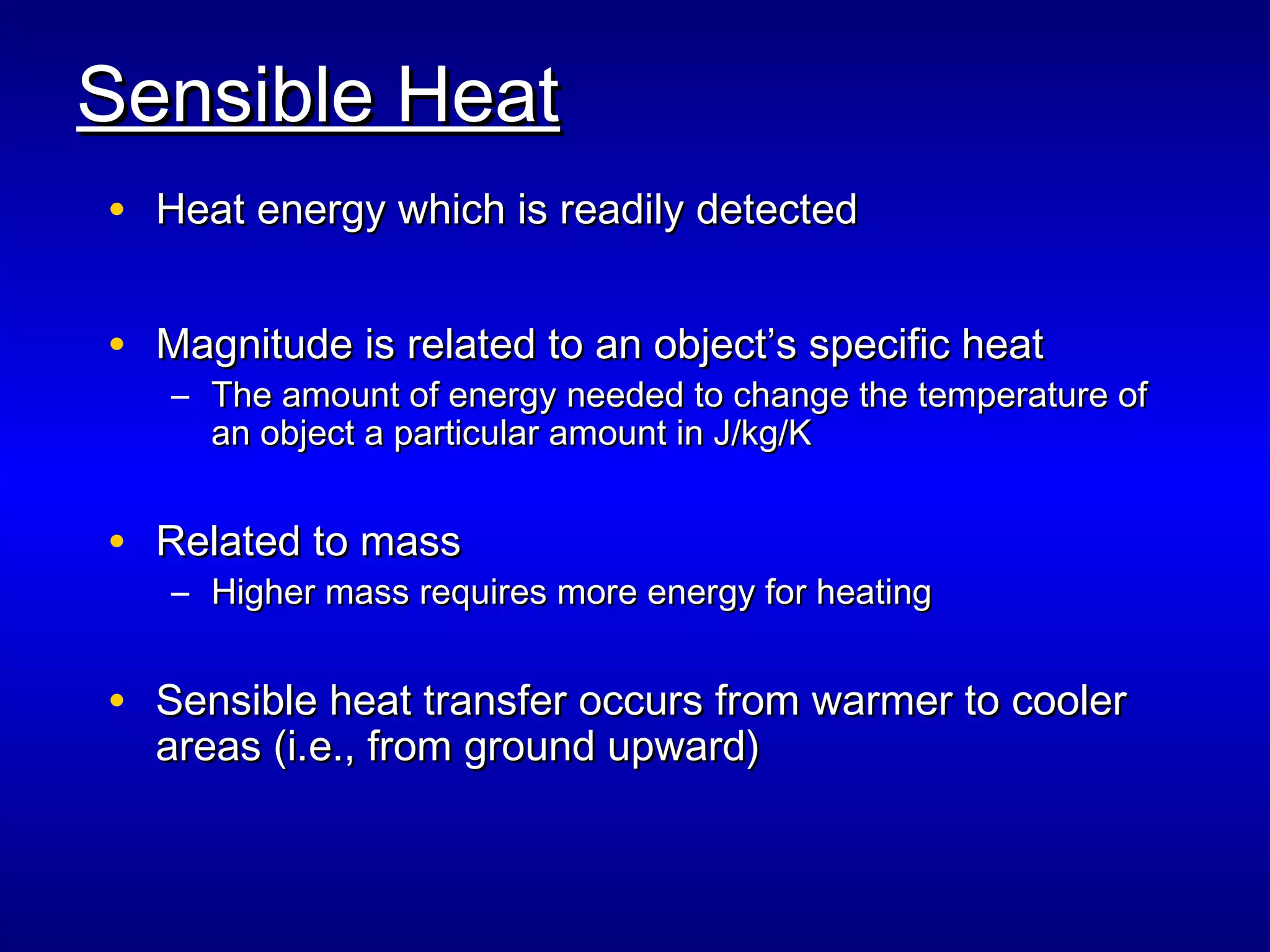 Sensible HeatSensible Heat
• Heat energy which is readily detectedHeat energy which is readily detected
• Magnitude is related to an object’s specific heatMagnitude is related to an object’s specific heat
– The amount of energy needed to change the temperature ofThe amount of energy needed to change the temperature of
an object a particular amount in J/kg/Kan object a particular amount in J/kg/K
• Related to massRelated to mass
– Higher mass requires more energy for heatingHigher mass requires more energy for heating
• Sensible heat transfer occurs from warmer to coolerSensible heat transfer occurs from warmer to cooler
areas (i.e., from ground upward)areas (i.e., from ground upward)
 